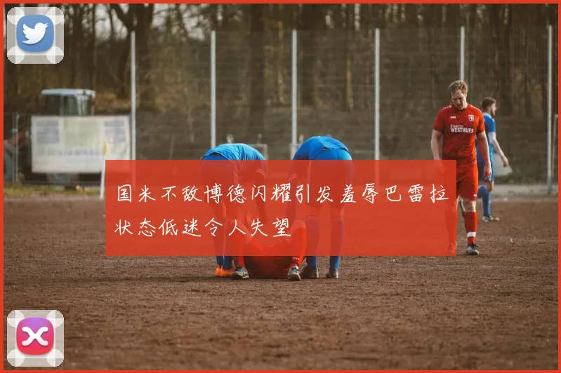 国米不敌博德闪耀引发羞辱巴雷拉状态低迷令人失望