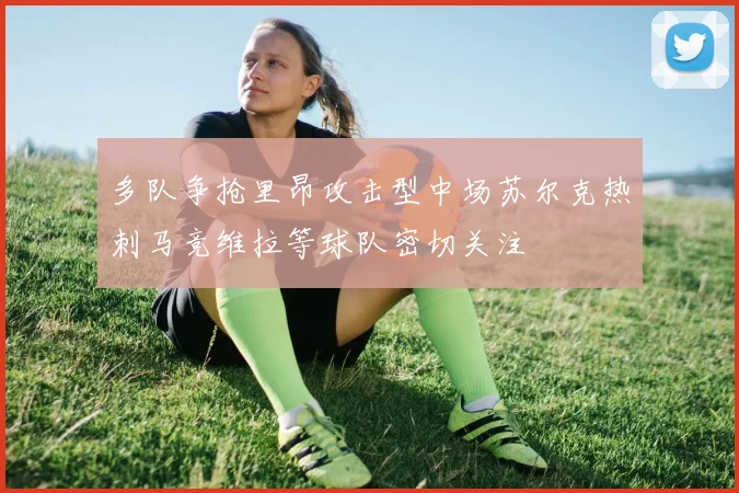 多队争抢里昂攻击型中场苏尔克热刺马竞维拉等球队密切关注