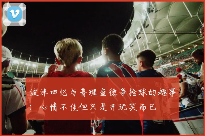 波津回忆与普理查德争抢球的趣事：心情不佳但只是开玩笑而已