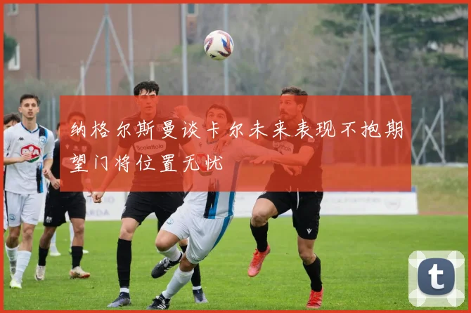 纳格尔斯曼谈卡尔未来表现不抱期望门将位置无忧