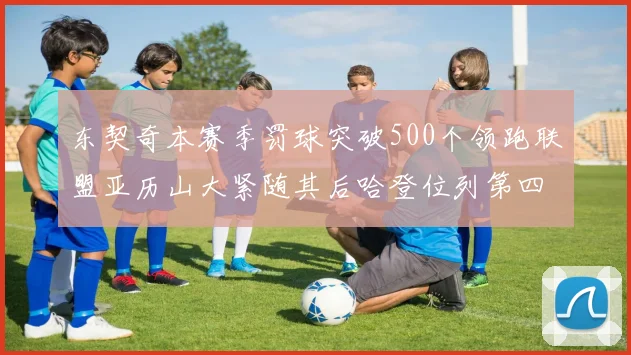 东契奇本赛季罚球突破500个领跑联盟亚历山大紧随其后哈登位列第四