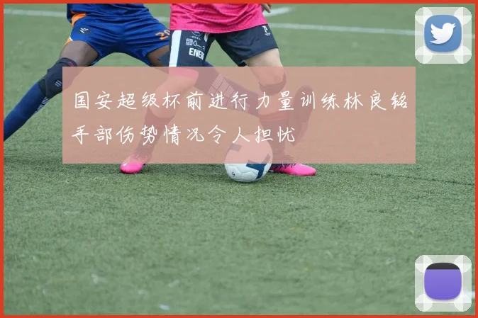 国安超级杯前进行力量训练林良铭手部伤势情况令人担忧