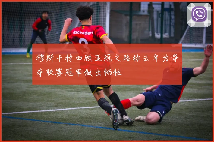 穆斯卡特回顾亚冠之路称去年为争夺联赛冠军做出牺牲