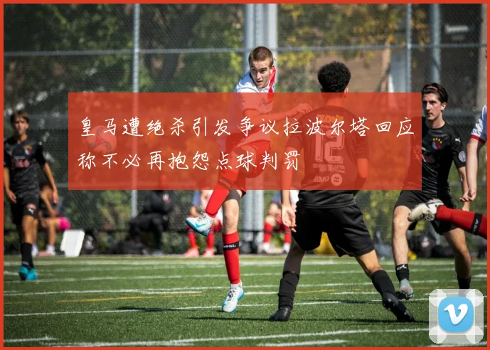 皇马遭绝杀引发争议拉波尔塔回应称不必再抱怨点球判罚