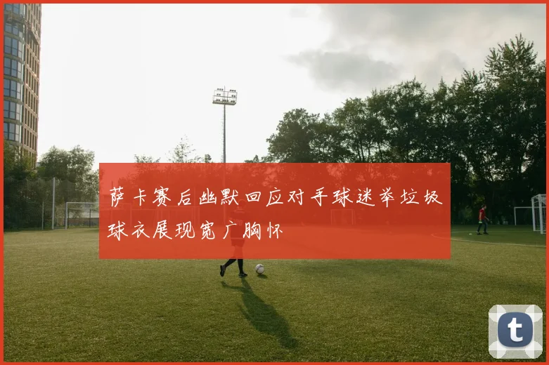 萨卡赛后幽默回应对手球迷举垃圾球衣展现宽广胸怀