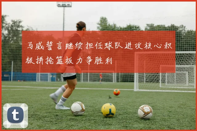 马威誓言继续担任球队进攻核心积极拼抢篮板力争胜利