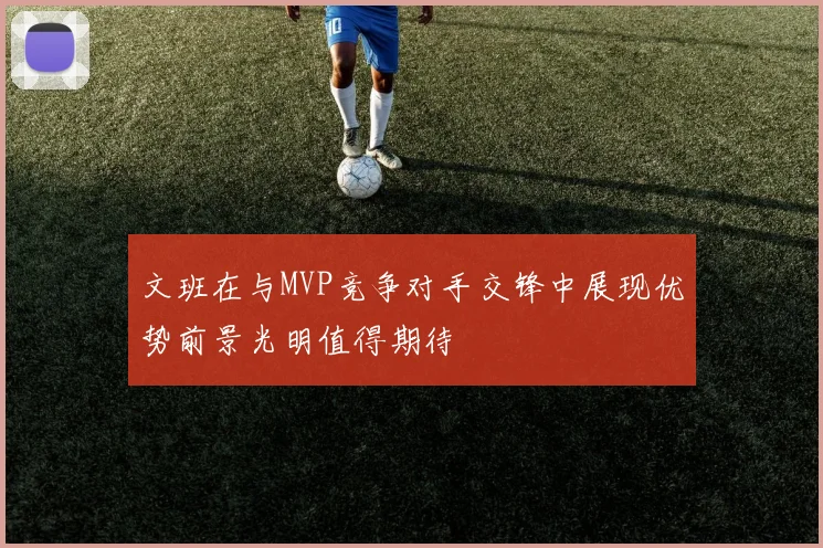 文班在与MVP竞争对手交锋中展现优势前景光明值得期待