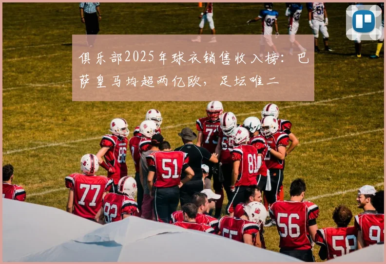 俱乐部2025年球衣销售收入榜：巴萨皇马均超两亿欧，足坛唯二