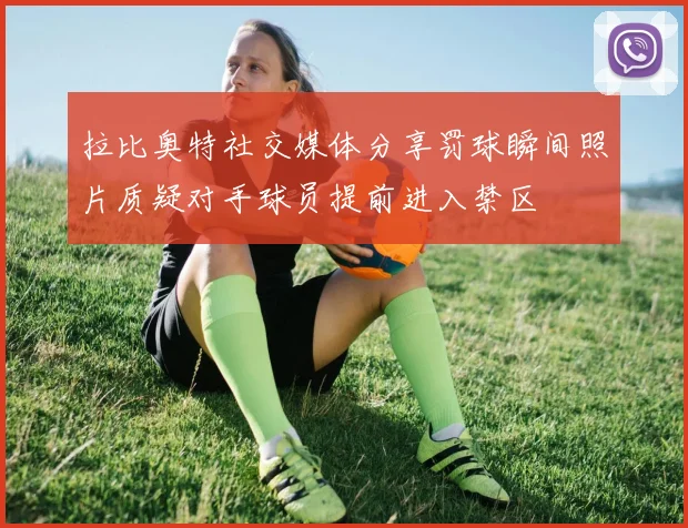 拉比奥特社交媒体分享罚球瞬间照片质疑对手球员提前进入禁区