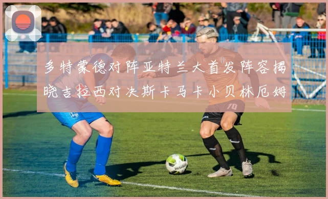 多特蒙德对阵亚特兰大首发阵容揭晓吉拉西对决斯卡马卡小贝林厄姆出战