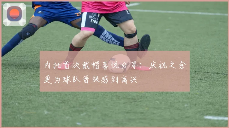 内托首次戴帽喜悦分享：庆祝之余更为球队晋级感到高兴