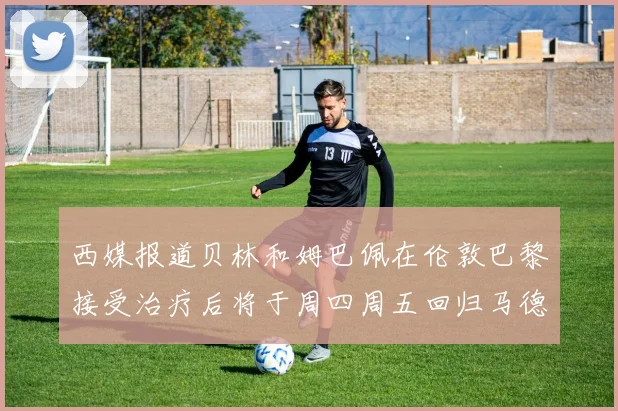 西媒报道贝林和姆巴佩在伦敦巴黎接受治疗后将于周四周五回归马德里