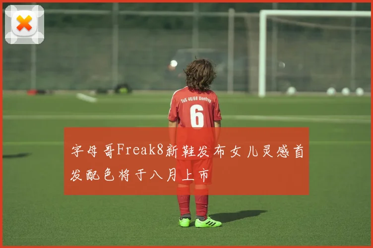 字母哥Freak8新鞋发布女儿灵感首发配色将于八月上市