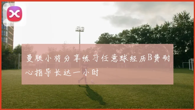 曼联小将分享练习任意球经历B费耐心指导长达一小时