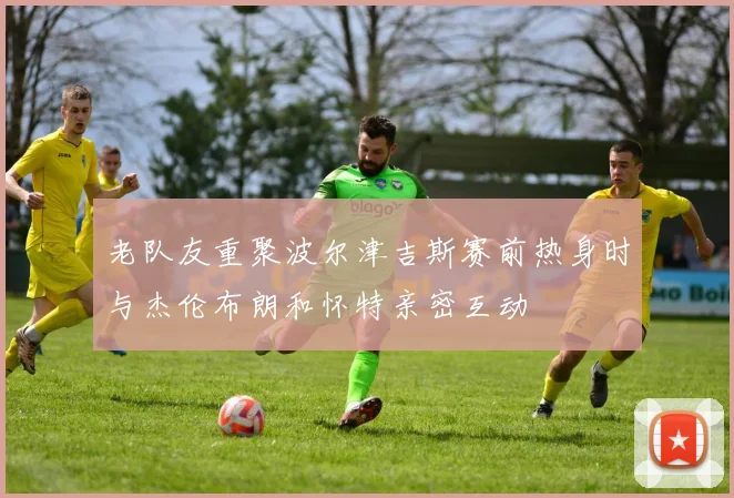 老队友重聚波尔津吉斯赛前热身时与杰伦布朗和怀特亲密互动