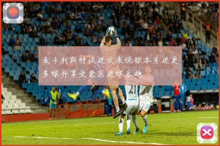 麦卡利斯特谈进攻表现称本可进更多球并享受禁区进球乐趣