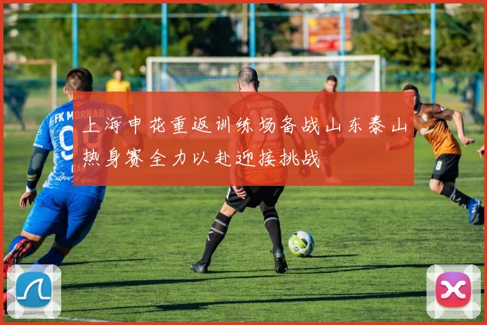 上海申花重返训练场备战山东泰山热身赛全力以赴迎接挑战