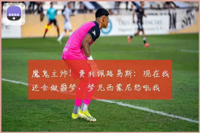 魔鬼主帅！费利佩路易斯：现在我还会做噩梦，梦见西蒙尼怒吼我