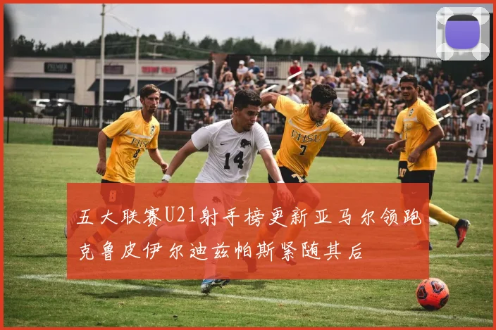 五大联赛U21射手榜更新亚马尔领跑克鲁皮伊尔迪兹帕斯紧随其后