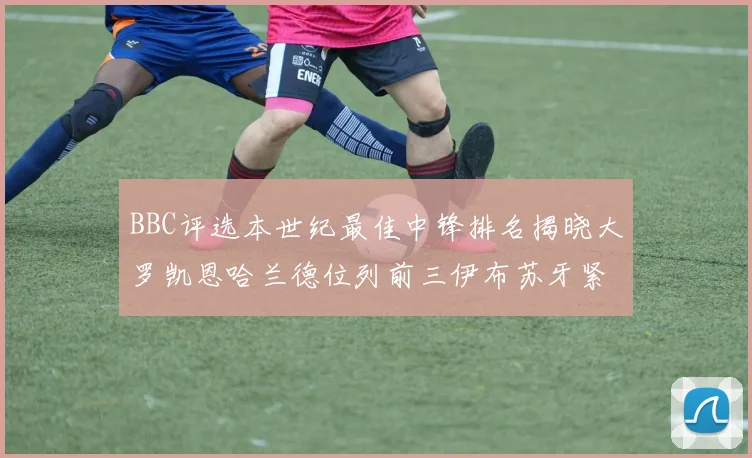 BBC评选本世纪最佳中锋排名揭晓大罗凯恩哈兰德位列前三伊布苏牙紧随其后