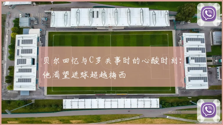 贝尔回忆与C罗共事时的心酸时刻：他渴望进球超越梅西