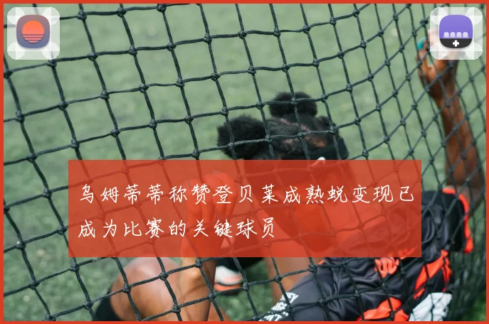 乌姆蒂蒂称赞登贝莱成熟蜕变现已成为比赛的关键球员