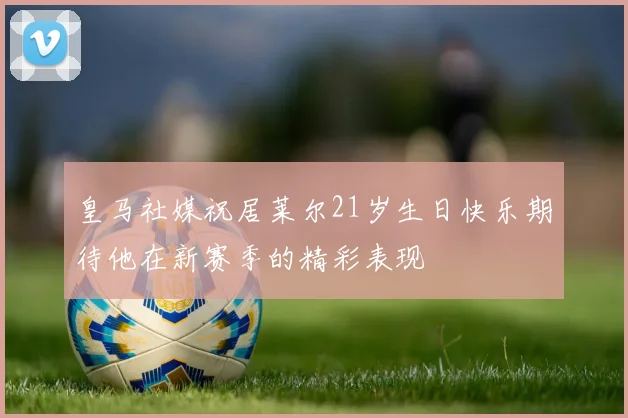 皇马社媒祝居莱尔21岁生日快乐期待他在新赛季的精彩表现