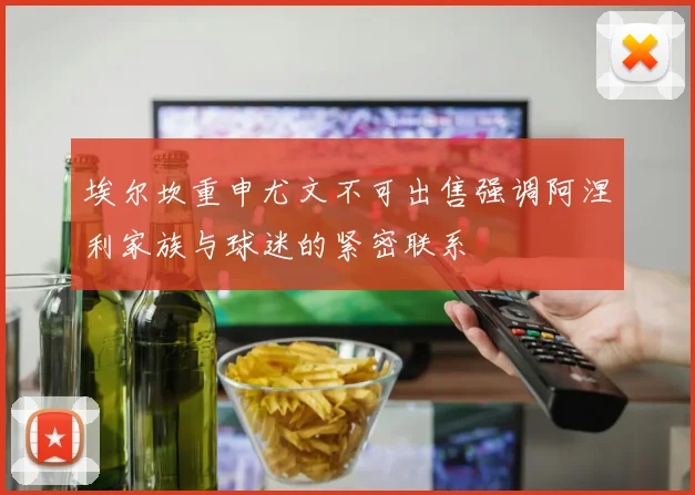 埃尔坎重申尤文不可出售强调阿涅利家族与球迷的紧密联系