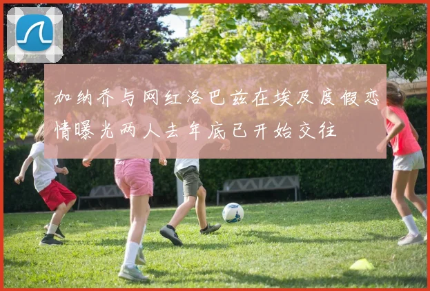 加纳乔与网红洛巴兹在埃及度假恋情曝光两人去年底已开始交往