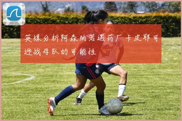 英媒分析阿森纳若遇药厂卡皮耶可迎战母队的可能性