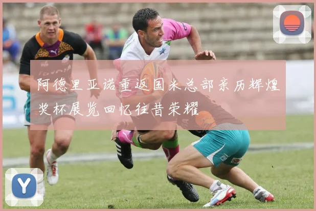 阿德里亚诺重返国米总部亲历辉煌奖杯展览回忆往昔荣耀