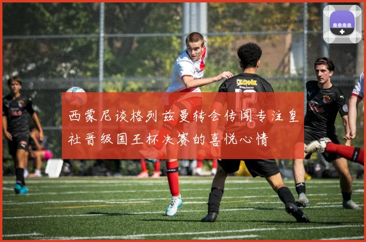 西蒙尼谈格列兹曼转会传闻专注皇社晋级国王杯决赛的喜悦心情
